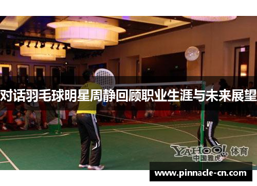 对话羽毛球明星周静回顾职业生涯与未来展望