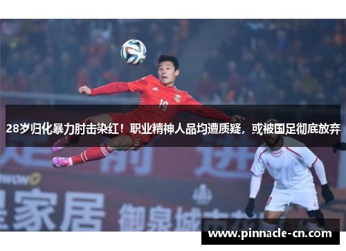 28岁归化暴力肘击染红！职业精神人品均遭质疑，或被国足彻底放弃