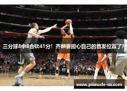 三分球8中8合砍41分！齐麟要担心自己的首发位置了？